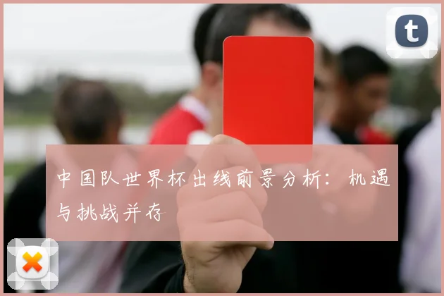 中国队世界杯出线前景分析：机遇与挑战并存