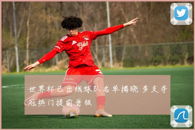 世界杯已出线球队名单揭晓 多支夺冠热门提前晋级