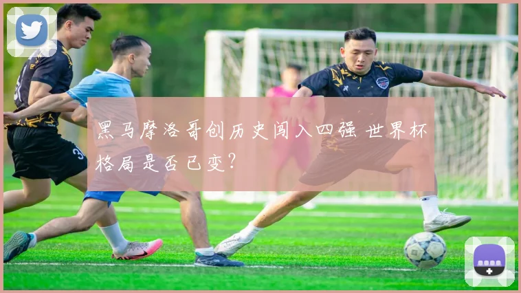 黑马摩洛哥创历史闯入四强 世界杯格局是否已变？
