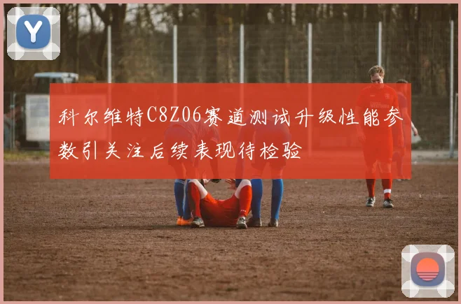 科尔维特C8Z06赛道测试升级性能参数引关注后续表现待检验