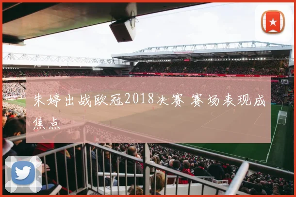 朱婷出战欧冠2018决赛 赛场表现成焦点