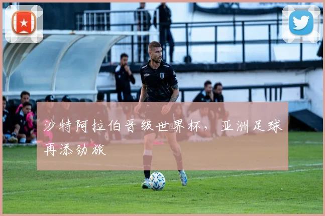 沙特阿拉伯晋级世界杯，亚洲足球再添劲旅