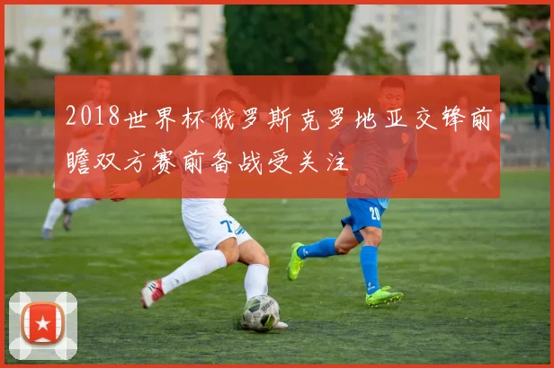 2018世界杯俄罗斯克罗地亚交锋前瞻双方赛前备战受关注