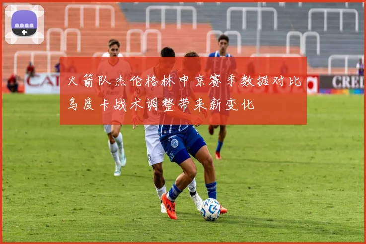 火箭队杰伦格林申京赛季数据对比乌度卡战术调整带来新变化