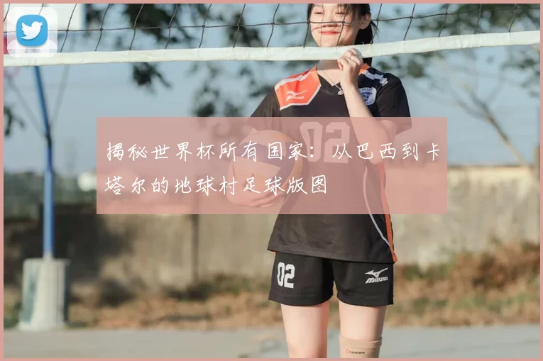 揭秘世界杯所有国家:从巴西到卡塔尔的地球村足球版图