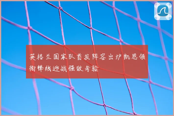英格兰国家队首发阵容出炉凯恩领衔锋线迎战强敌考验