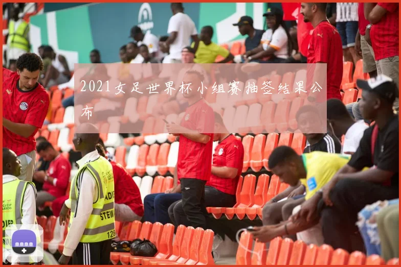 2021女足世界杯小组赛抽签结果公布