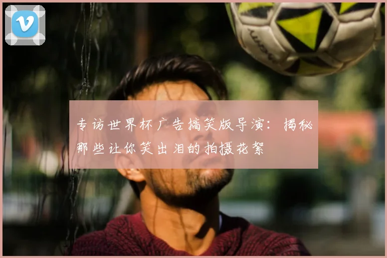 专访世界杯广告搞笑版导演：揭秘那些让你笑出泪的拍摄花絮