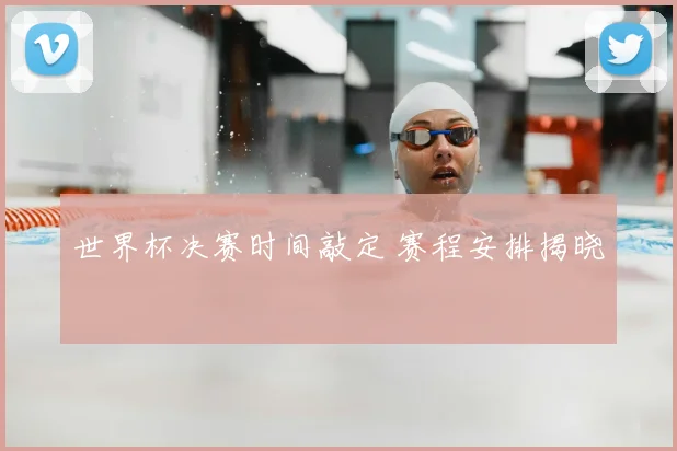 世界杯决赛时间敲定 赛程安排揭晓
