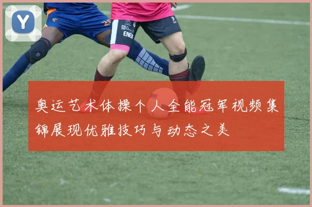 奥运艺术体操个人全能冠军视频集锦展现优雅技巧与动态之美