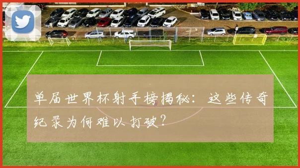 单届世界杯射手榜揭秘:这些传奇纪录为何难以打破?