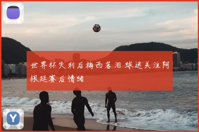 世界杯失利后梅西落泪 球迷关注阿根廷赛后情绪