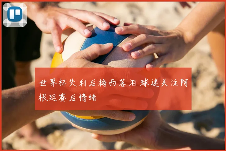世界杯失利后梅西落泪 球迷关注阿根廷赛后情绪