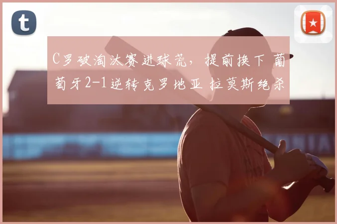 C罗破淘汰赛进球荒,提前换下 葡萄牙2-1逆转克罗地亚 拉莫斯绝杀