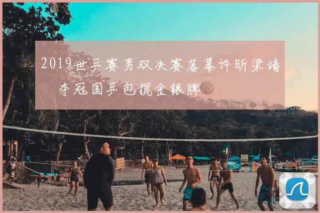 2019世乒赛男双决赛落幕许昕梁靖崑夺冠国乒包揽金银牌