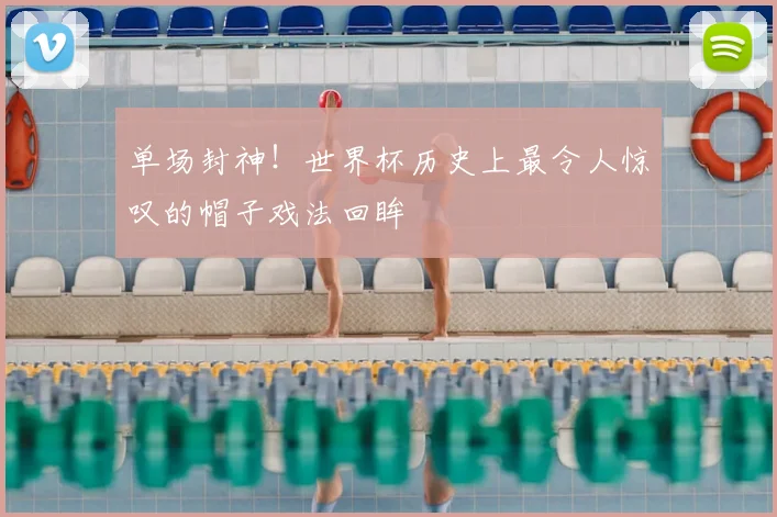 单场封神!世界杯历史上最令人惊叹的帽子戏法回眸