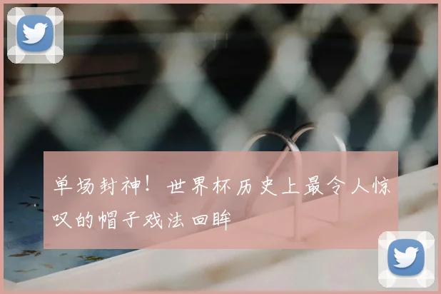 单场封神!世界杯历史上最令人惊叹的帽子戏法回眸